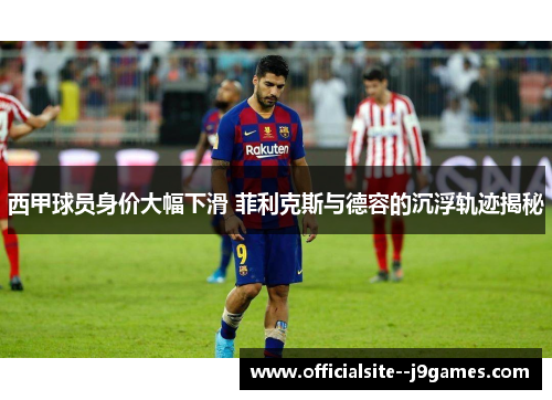 西甲球员身价大幅下滑 菲利克斯与德容的沉浮轨迹揭秘