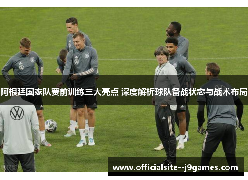 阿根廷国家队赛前训练三大亮点 深度解析球队备战状态与战术布局