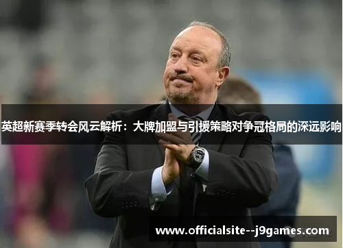 英超新赛季转会风云解析：大牌加盟与引援策略对争冠格局的深远影响