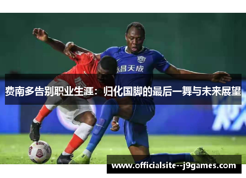 费南多告别职业生涯：归化国脚的最后一舞与未来展望