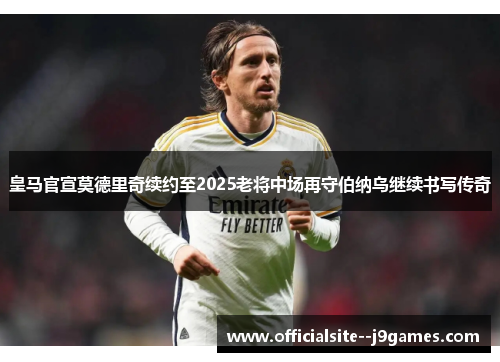 皇马官宣莫德里奇续约至2025老将中场再守伯纳乌继续书写传奇
