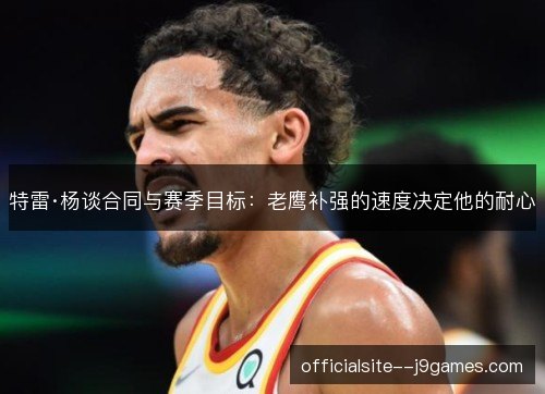 特雷·杨谈合同与赛季目标：老鹰补强的速度决定他的耐心